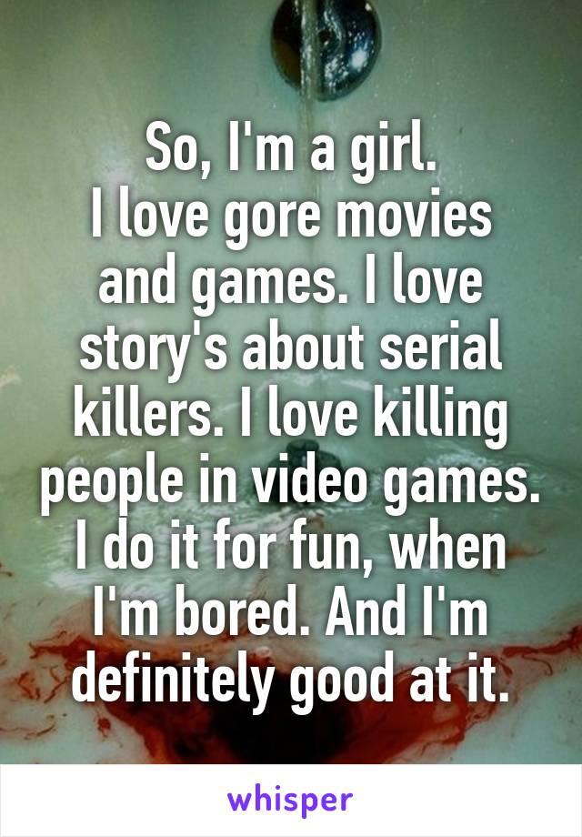 So, I'm a girl.
I love gore movies and games. I love story's about serial killers. I love killing people in video games. I do it for fun, when I'm bored. And I'm definitely good at it.