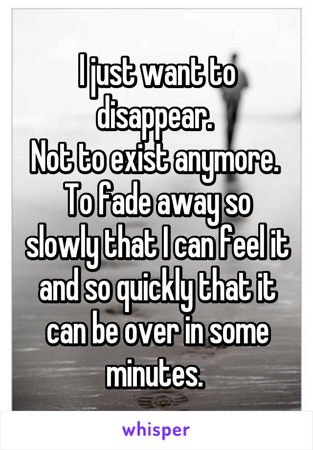 I just want to disappear. 
Not to exist anymore. 
To fade away so slowly that I can feel it and so quickly that it can be over in some minutes. 