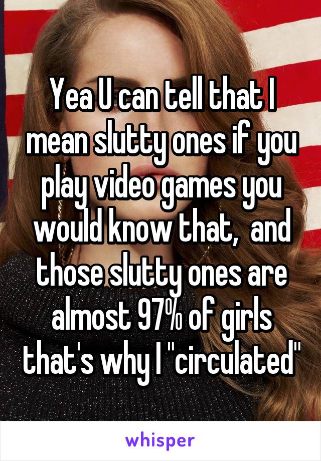 Yea U can tell that I mean slutty ones if you play video games you would know that,  and those slutty ones are almost 97% of girls that's why I "circulated"