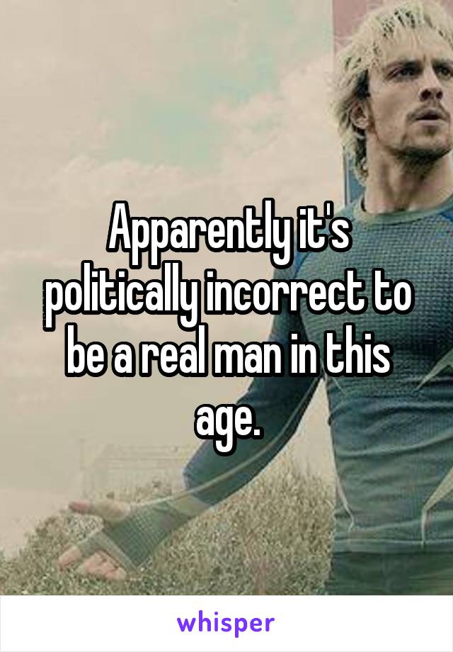 Apparently it's politically incorrect to be a real man in this age.