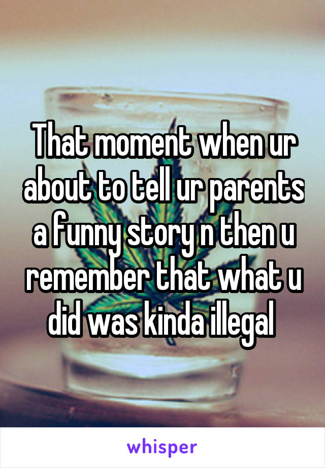 That moment when ur about to tell ur parents a funny story n then u remember that what u did was kinda illegal 