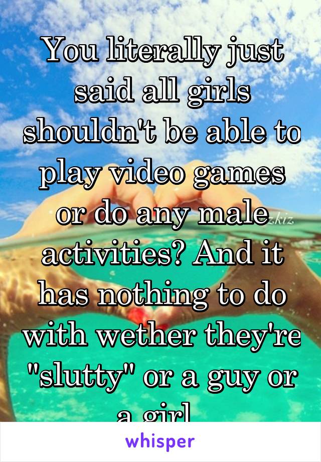 You literally just said all girls shouldn't be able to play video games or do any male activities? And it has nothing to do with wether they're "slutty" or a guy or a girl. 