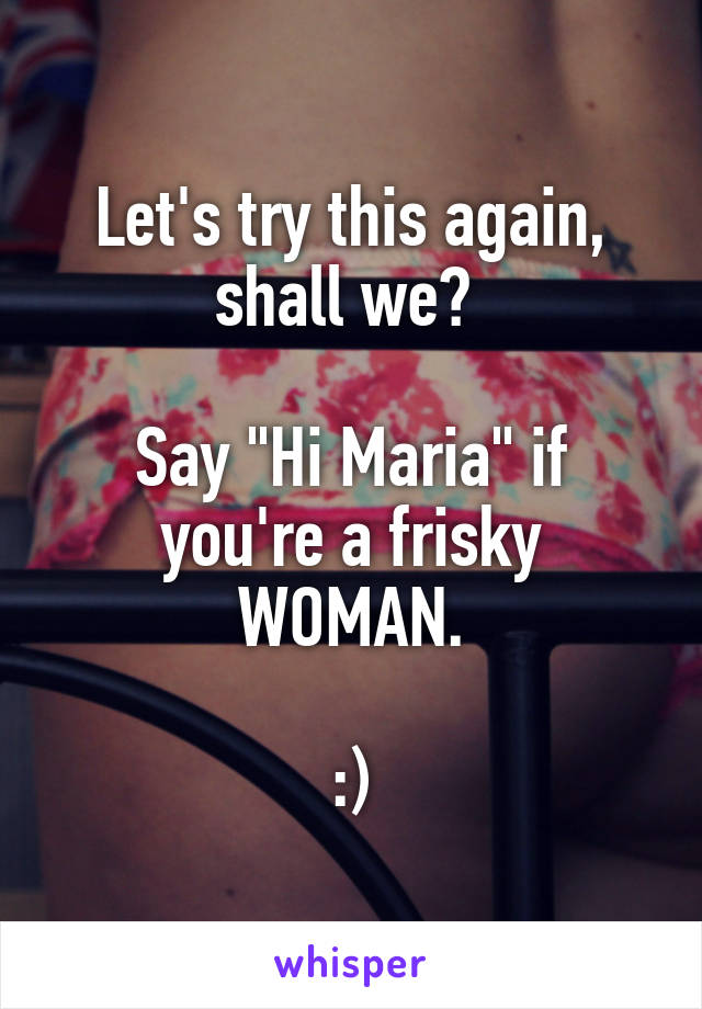 Let's try this again, shall we? 

Say "Hi Maria" if you're a frisky WOMAN.

:)