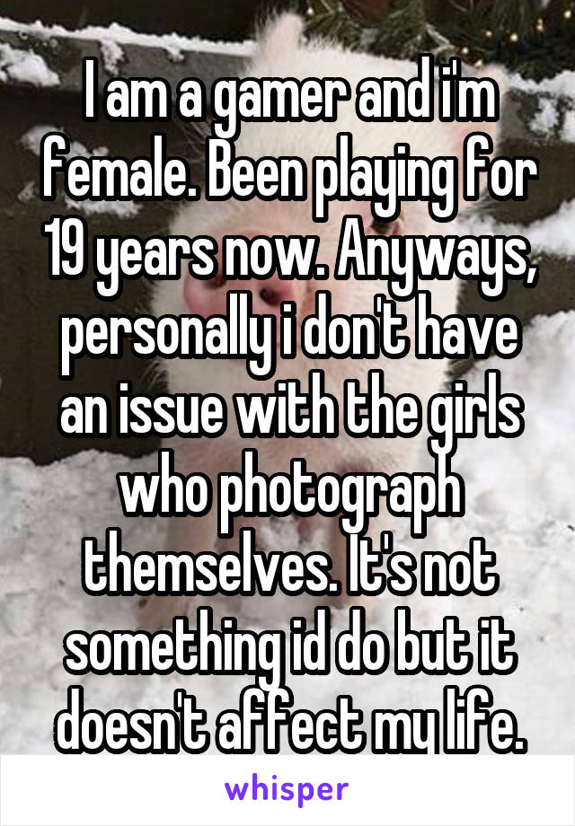 I am a gamer and i'm female. Been playing for 19 years now. Anyways, personally i don't have an issue with the girls who photograph themselves. It's not something id do but it doesn't affect my life.