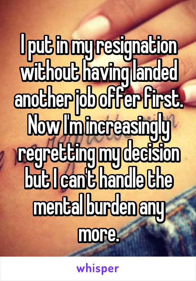 I put in my resignation without having landed another job offer first. Now I'm increasingly regretting my decision but I can't handle the mental burden any more.