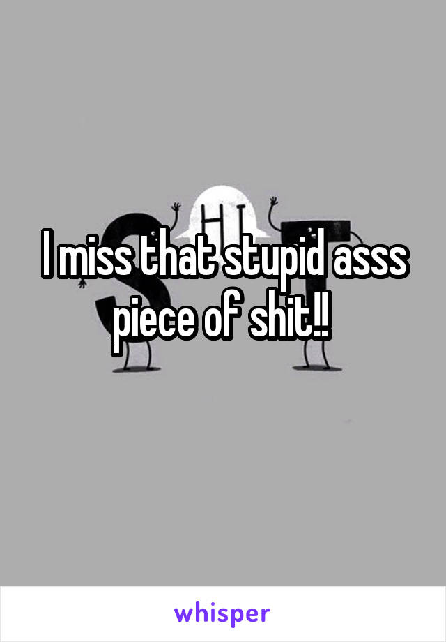 I miss that stupid asss piece of shit!! 
