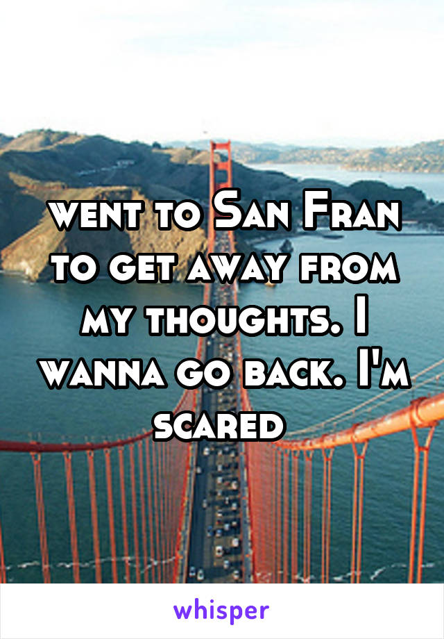 went to San Fran to get away from my thoughts. I wanna go back. I'm scared 