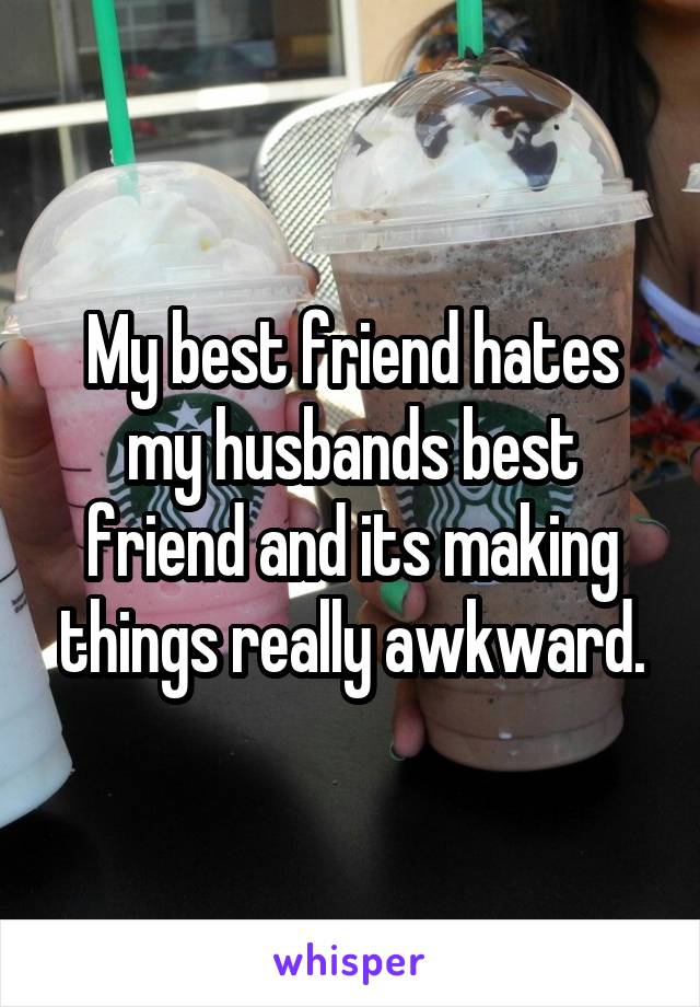 My best friend hates my husbands best friend and its making things really awkward.