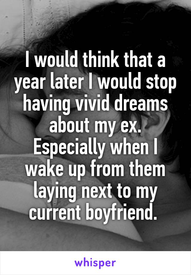 I would think that a year later I would stop having vivid dreams about my ex. Especially when I wake up from them laying next to my current boyfriend. 