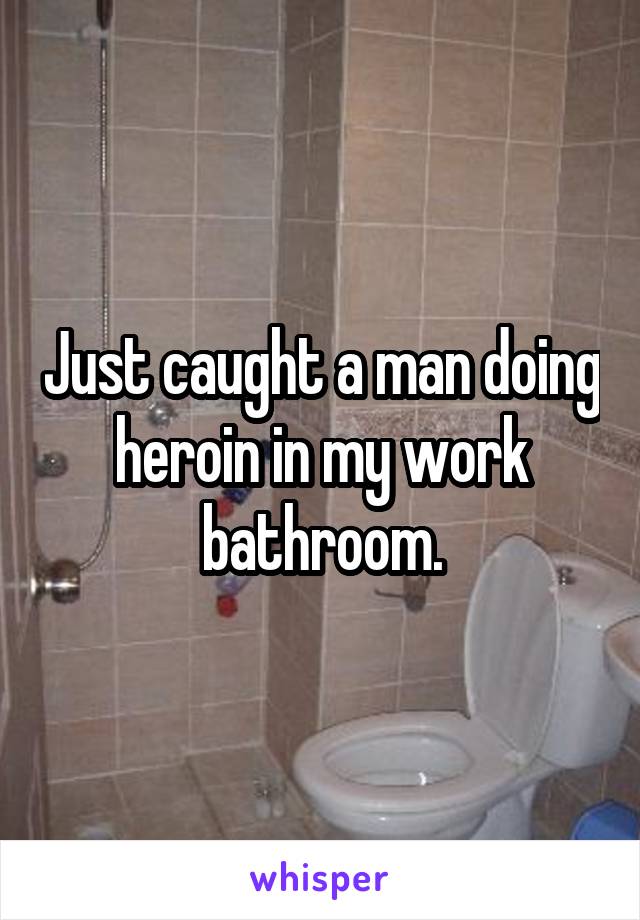 Just caught a man doing heroin in my work bathroom.