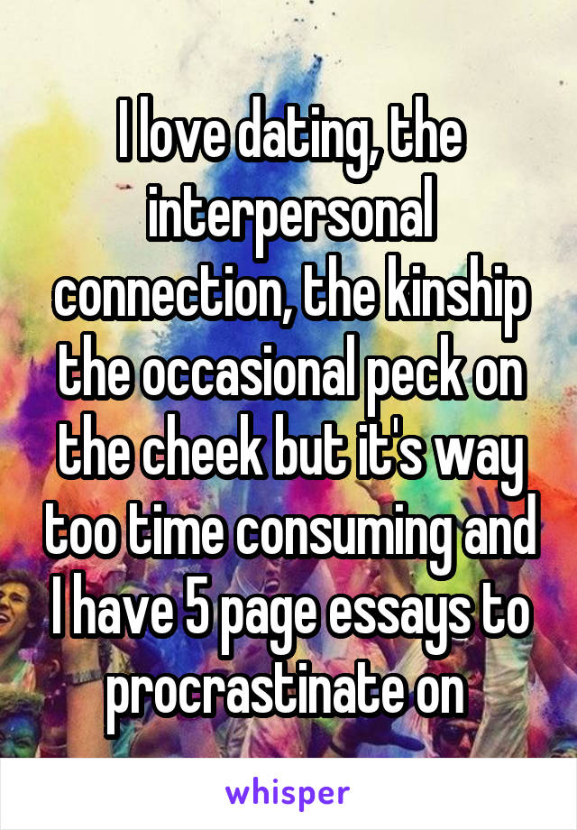 I love dating, the interpersonal connection, the kinship the occasional peck on the cheek but it's way too time consuming and I have 5 page essays to procrastinate on 