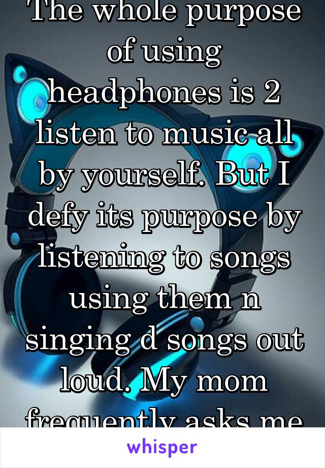 The whole purpose of using headphones is 2 listen to music all by yourself. But I defy its purpose by listening to songs using them n singing d songs out loud. My mom frequently asks me to shut up.