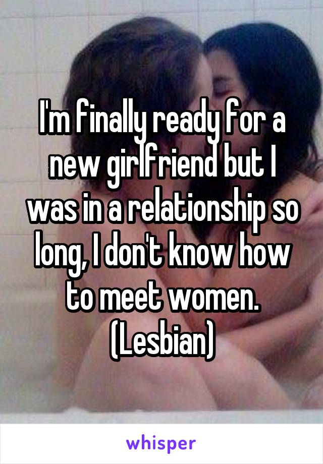 I'm finally ready for a new girlfriend but I was in a relationship so long, I don't know how to meet women. (Lesbian)