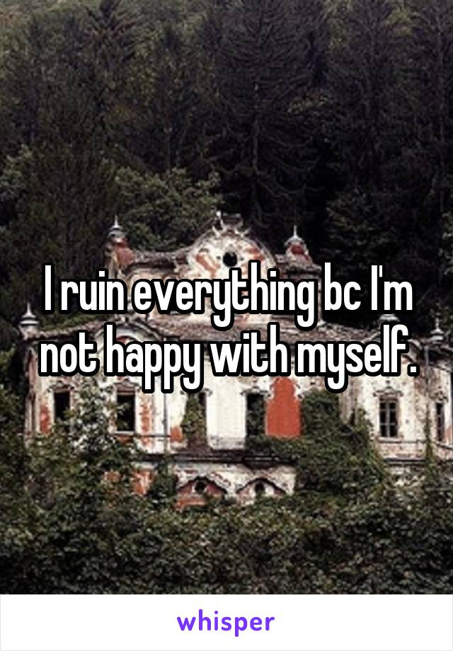 I ruin everything bc I'm not happy with myself.