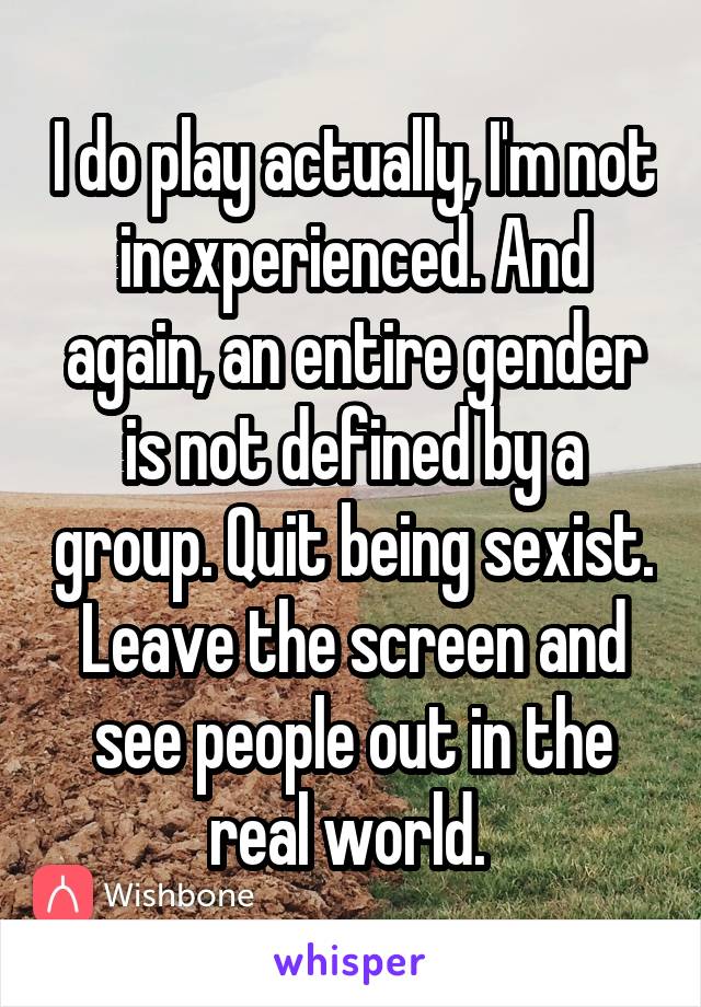 I do play actually, I'm not inexperienced. And again, an entire gender is not defined by a group. Quit being sexist. Leave the screen and see people out in the real world. 