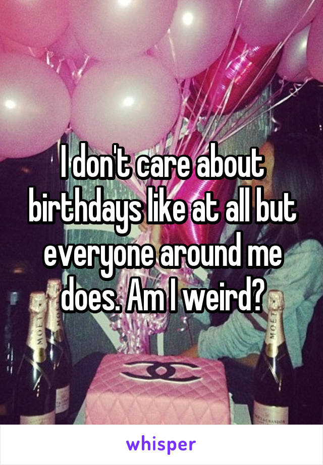 I don't care about birthdays like at all but everyone around me does. Am I weird?