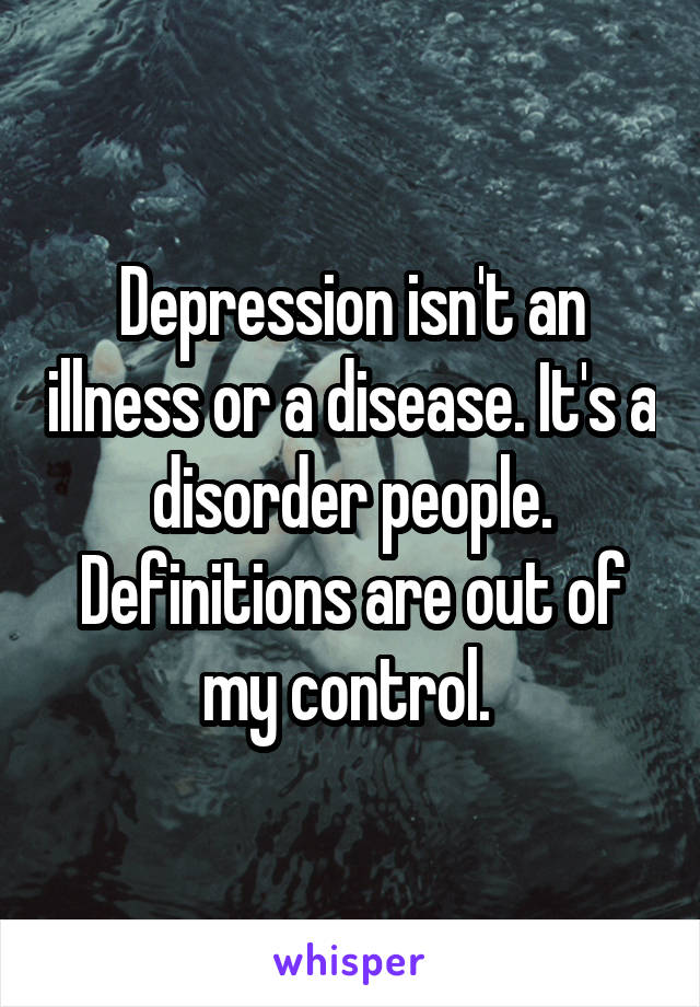 Depression isn't an illness or a disease. It's a disorder people. Definitions are out of my control. 