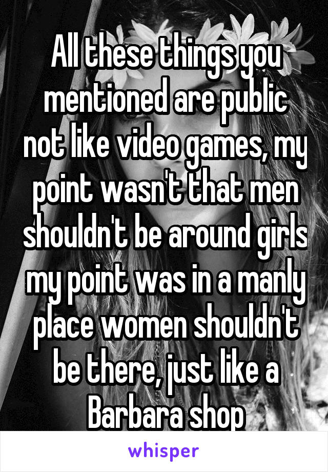 All these things you mentioned are public not like video games, my point wasn't that men shouldn't be around girls my point was in a manly place women shouldn't be there, just like a Barbara shop