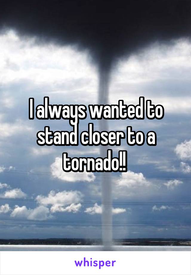 I always wanted to stand closer to a tornado!! 