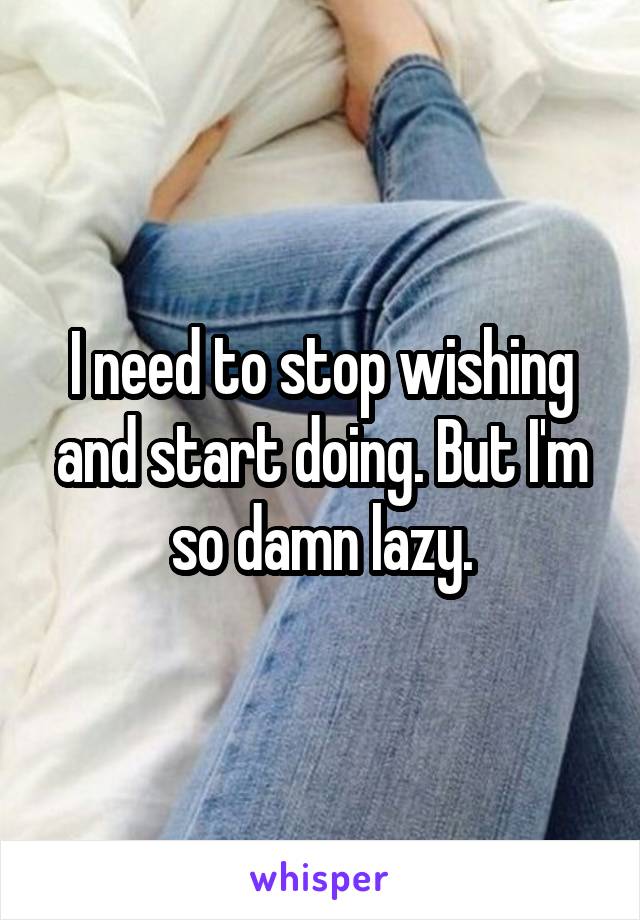 I need to stop wishing and start doing. But I'm so damn lazy.