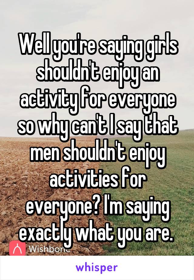 Well you're saying girls shouldn't enjoy an activity for everyone so why can't I say that men shouldn't enjoy activities for everyone? I'm saying exactly what you are. 