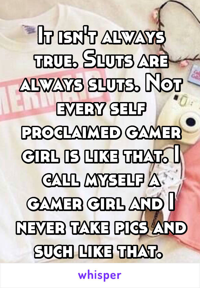 It isn't always true. Sluts are always sluts. Not every self proclaimed gamer girl is like that. I call myself a gamer girl and I never take pics and such like that. 