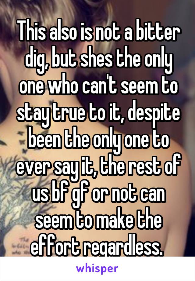 This also is not a bitter dig, but shes the only one who can't seem to stay true to it, despite been the only one to ever say it, the rest of us bf gf or not can seem to make the effort regardless. 