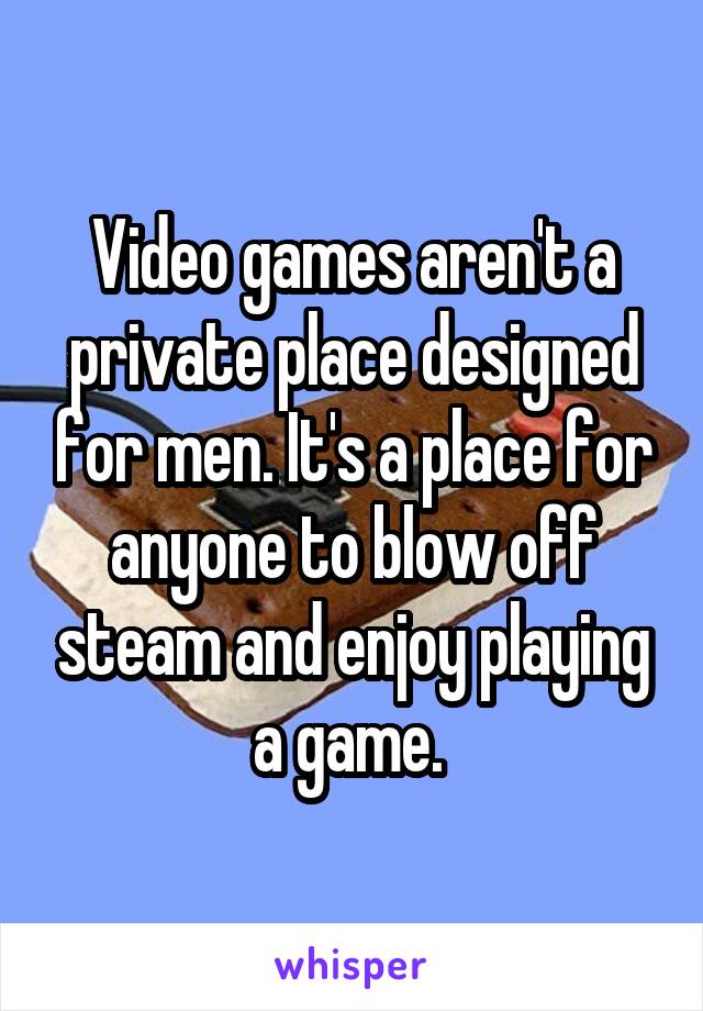 Video games aren't a private place designed for men. It's a place for anyone to blow off steam and enjoy playing a game. 