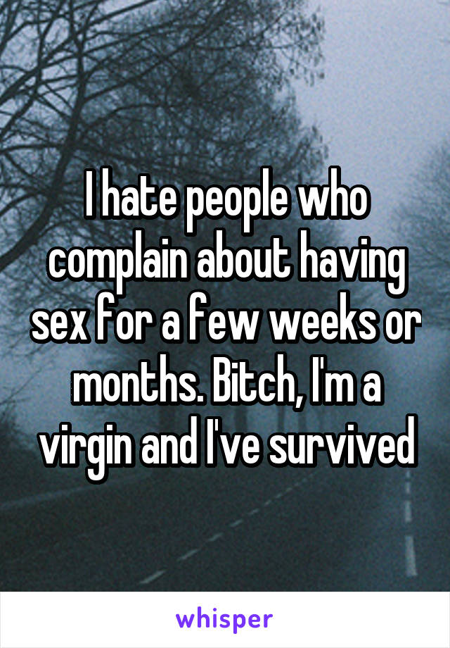 I hate people who complain about having sex for a few weeks or months. Bitch, I'm a virgin and I've survived