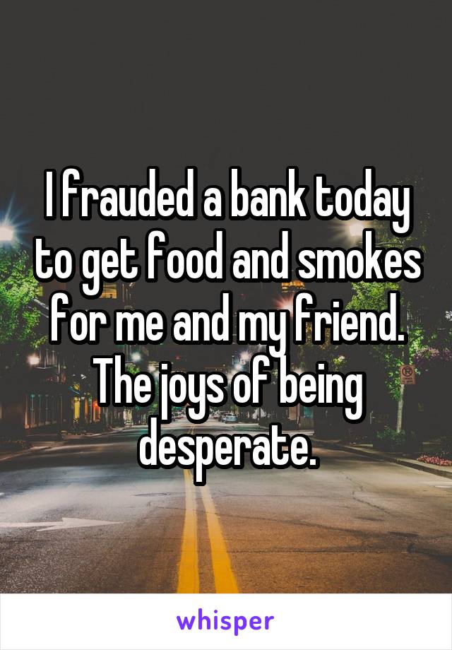 I frauded a bank today to get food and smokes for me and my friend. The joys of being desperate.