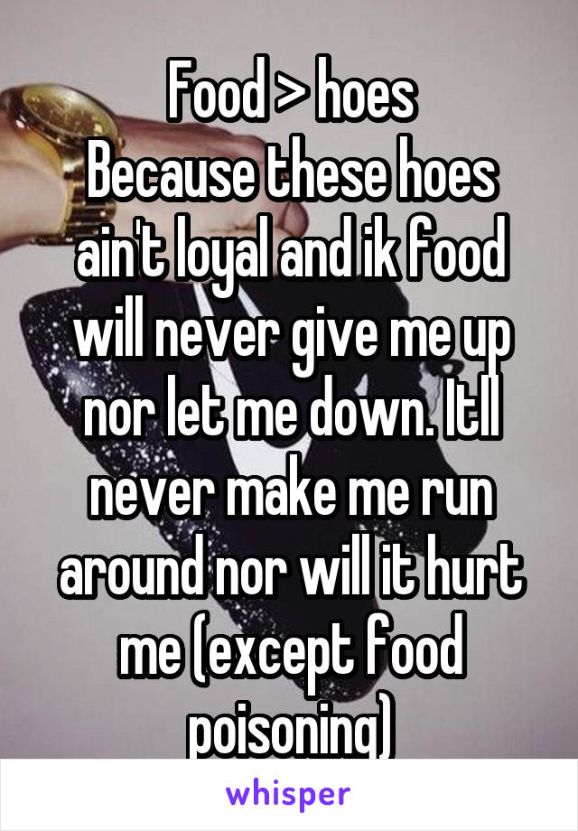 Food > hoes
Because these hoes ain't loyal and ik food will never give me up nor let me down. Itll never make me run around nor will it hurt me (except food poisoning)