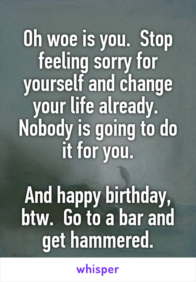 Oh woe is you.  Stop feeling sorry for yourself and change your life already.  Nobody is going to do it for you.

And happy birthday, btw.  Go to a bar and get hammered.