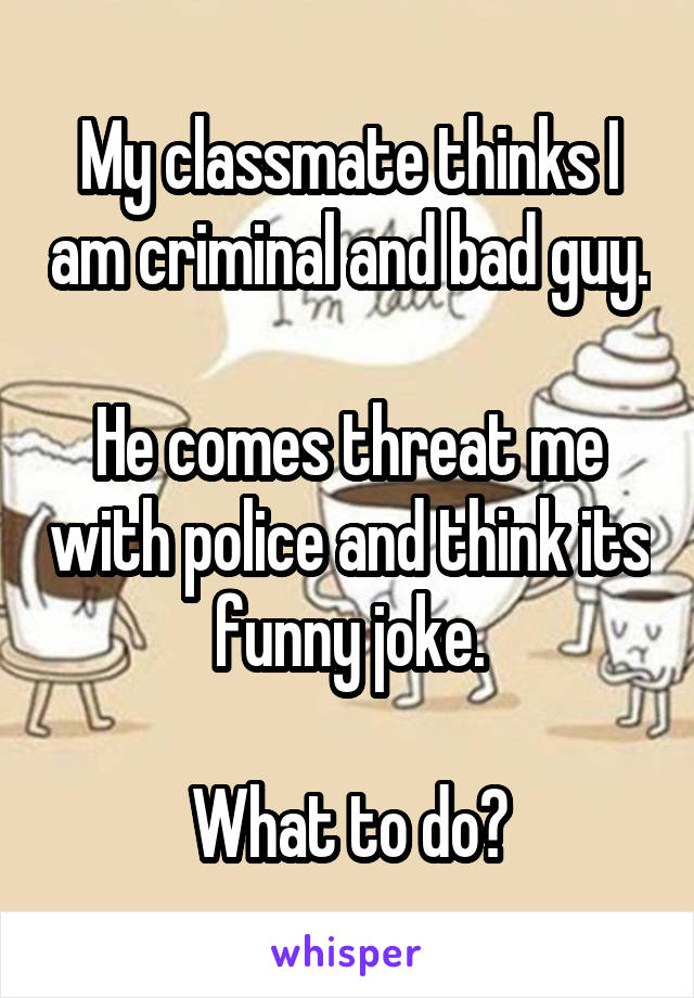 My classmate thinks I am criminal and bad guy.

He comes threat me with police and think its funny joke.

What to do?