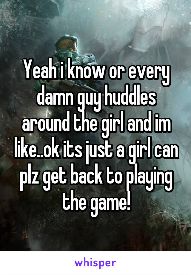 Yeah i know or every damn guy huddles around the girl and im like..ok its just a girl can plz get back to playing the game!