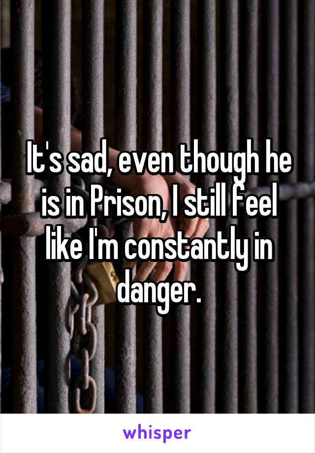 It's sad, even though he is in Prison, I still feel like I'm constantly in danger.