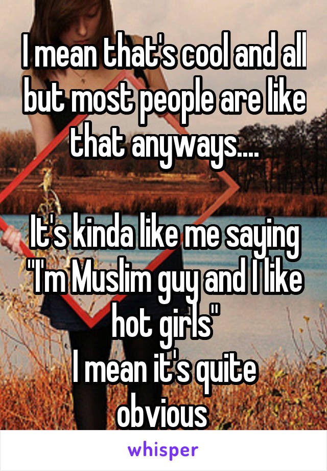 I mean that's cool and all but most people are like that anyways....

It's kinda like me saying "I'm Muslim guy and I like hot girls"
I mean it's quite obvious 