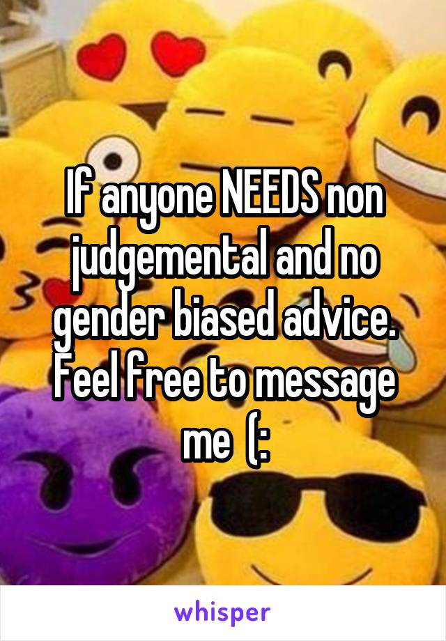 If anyone NEEDS non judgemental and no gender biased advice. Feel free to message me  (: