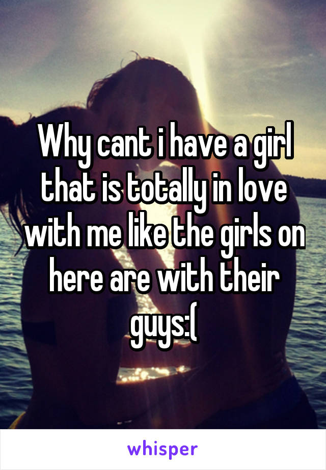 Why cant i have a girl that is totally in love with me like the girls on here are with their guys:(