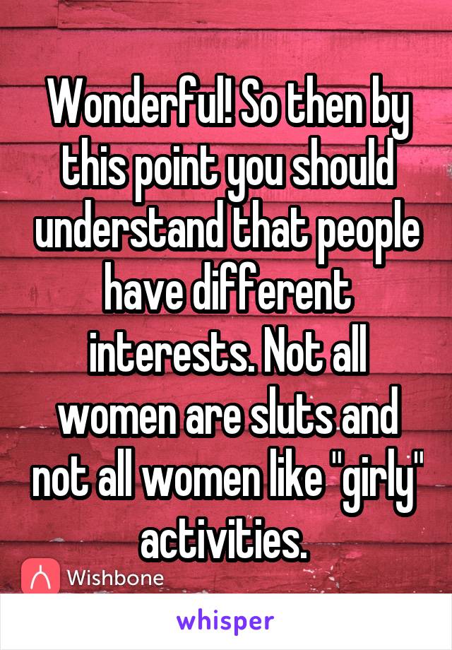 Wonderful! So then by this point you should understand that people have different interests. Not all women are sluts and not all women like "girly" activities. 