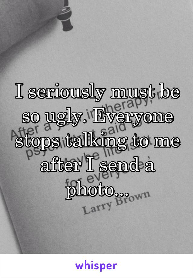 I seriously must be so ugly. Everyone stops talking to me after I send a photo...