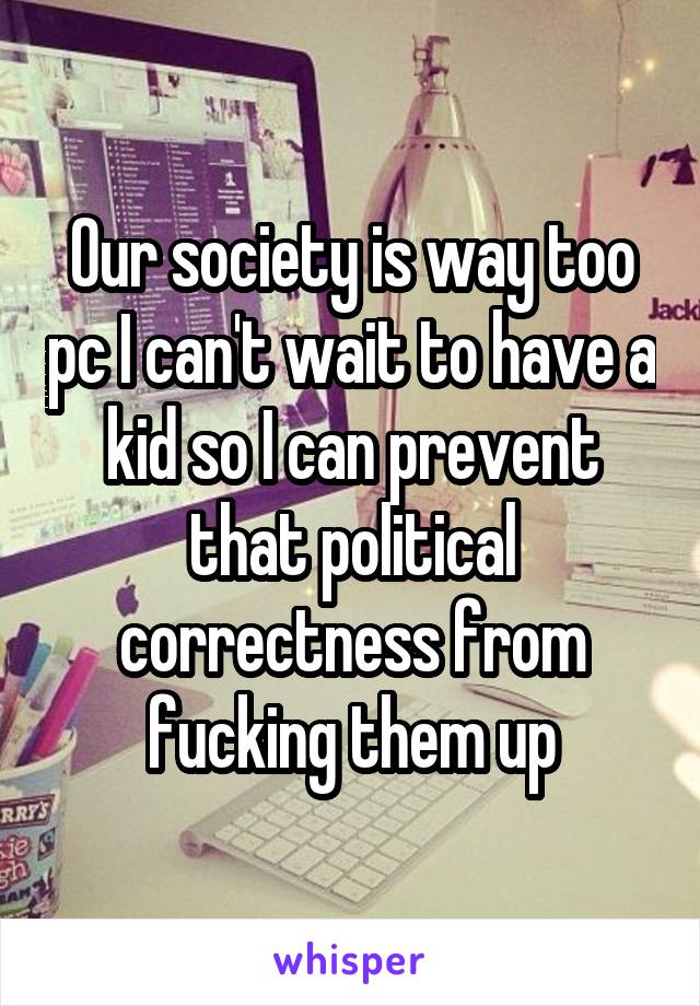 Our society is way too pc I can't wait to have a kid so I can prevent that political correctness from fucking them up