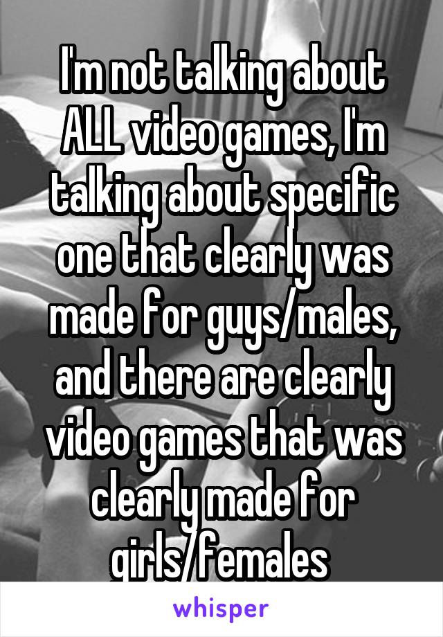 I'm not talking about ALL video games, I'm talking about specific one that clearly was made for guys/males, and there are clearly video games that was clearly made for girls/females 