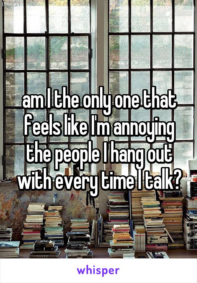 am I the only one that feels like I'm annoying the people I hang out with every time I talk?