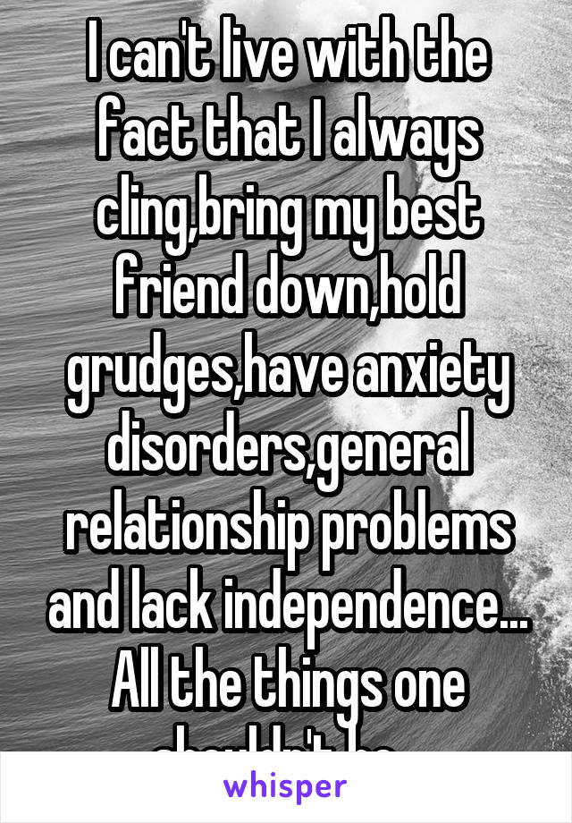 I can't live with the fact that I always cling,bring my best friend down,hold grudges,have anxiety disorders,general relationship problems and lack independence...
All the things one shouldn't be...