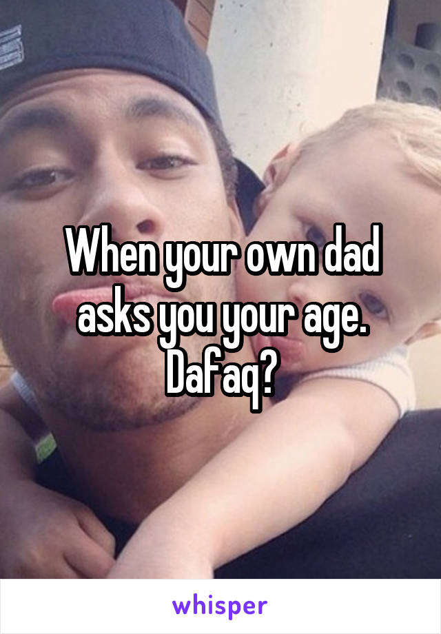 When your own dad asks you your age.
Dafaq?