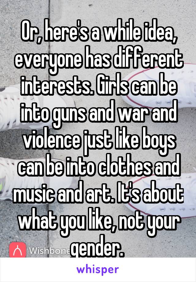 Or, here's a while idea, everyone has different interests. Girls can be into guns and war and violence just like boys can be into clothes and music and art. It's about what you like, not your gender. 