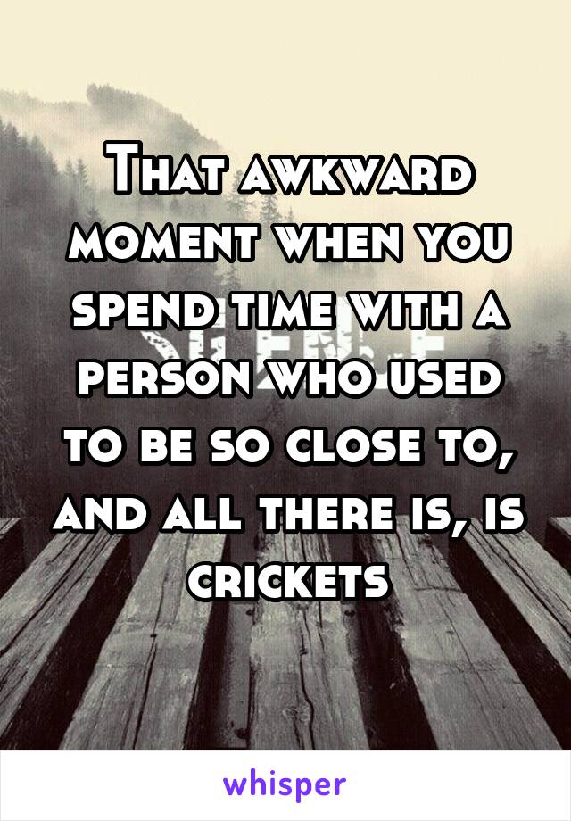 That awkward moment when you spend time with a person who used to be so close to, and all there is, is crickets
