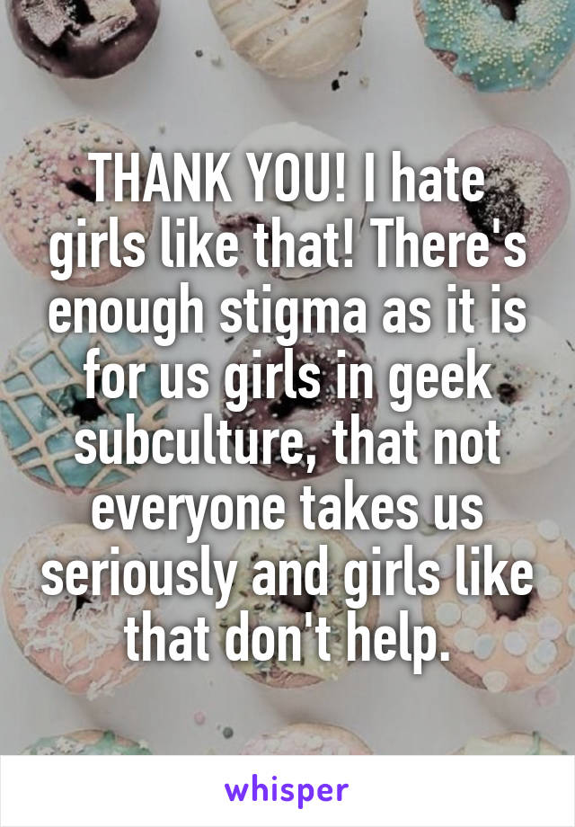 THANK YOU! I hate girls like that! There's enough stigma as it is for us girls in geek subculture, that not everyone takes us seriously and girls like that don't help.