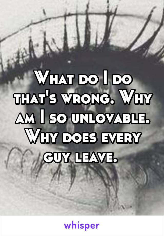 What do I do that's wrong. Why am I so unlovable. Why does every guy leave. 