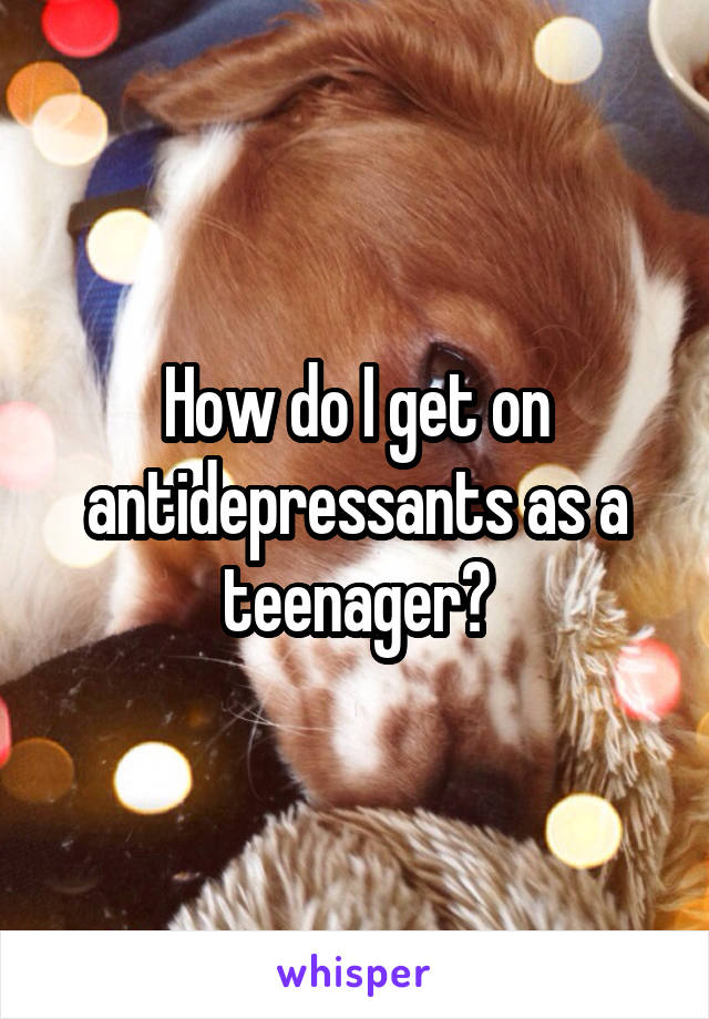 How do I get on antidepressants as a teenager?